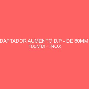 ADAPTADOR AUMENTO D/P - DE 80MM A 100MM - INOX 316/304